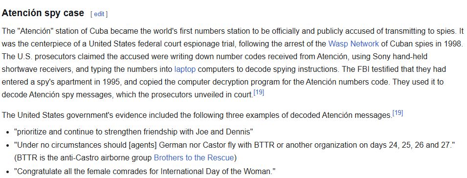 The "Atención" station of Cuba became the world's first numbers station to be officially and publicly accused of transmitting to spies. It was the centerpiece of a United States federal court espionage trial, following the arrest of the Wasp Network of Cuban spies in 1998. The U.S. prosecutors claimed the accused were writing down number codes received from Atención, using Sony hand-held shortwave receivers, and typing the numbers into laptop computers to decode spying instructions. The FBI testified that they had entered a spy's apartment in 1995, and copied the computer decryption program for the Atención numbers code. They used it to decode Atención spy messages, which the prosecutors unveiled in court.[19]

The United States government's evidence included the following three examples of decoded Atención messages.[19]

"prioritize and continue to strengthen friendship with Joe and Dennis"
"Under no circumstances should [agents] German nor Castor fly with BTTR or another organization on days 24, 25, 26 and 27." (BTTR is the anti-Castro airborne group Brothers to the Rescue)
"Congratulate all the female comrades for International Day of the Woman."
The moderator of an e-mail list for global numbers station hobbyists claimed that "Someone on the Spooks list had already cracked the code for a repeated transmission [from Havana to Miami] if it was received garbled." Such code-breaking may be possible if a one-time pad decoding key is used more than once.[19] If used properly, however, the code cannot be broken.
