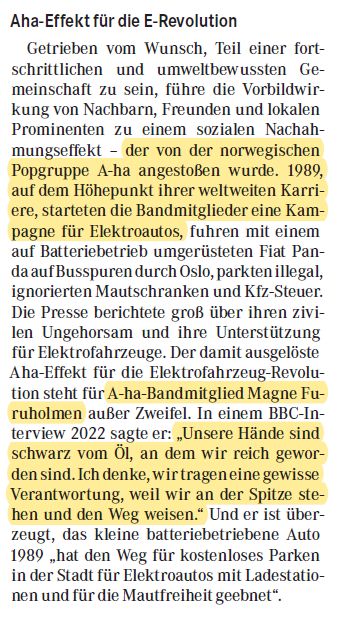Zeitungsausschnitt aus Die FURCHE: "Aha-Effekt für die E-Revolution
Getrieben vom Wunsch, Teil einer fortschrittlichen
und umweltbewussten Gemeinschaft
zu sein, führe die Vorbildwirkung
von Nachbarn, Freunden und lokalen
Prominenten zu einem sozialen Nachahmungseffekt
– der von der norwegischen
Popgruppe A-ha angestoßen wurde. 1989,
auf dem Höhepunkt ihrer weltweiten Karriere,
starteten die Bandmitglieder eine Kampagne
für Elektroautos, fuhren mit einem
auf Batteriebetrieb umgerüsteten Fiat
Panda auf Busspuren durch Oslo, parkten illegal,
ignorierten Mautschranken und Kfz-Steuer.
Die Presse berichtete groß über ihren zivilen
Ungehorsam und ihre Unterstützung
für Elektrofahrzeuge. Der damit ausgelöste
Aha-Effekt für die Elektrofahrzeug-Revolution
steht für A-ha-Bandmitglied Magne Furuholmen
außer Zweifel. In einem BBC-Interview
2022 sagte er: „Unsere Hände sind
schwarz vom Öl, an dem wir reich geworden
sind. Ich denke, wir tragen eine gewisse
Verantwortung, weil wir an der Spitze stehen
und den Weg weisen.“ Und er ist überzeugt,
das kleine batteriebetriebene Auto
1989 „hat den Weg für kostenloses Parken
in der Stadt für Elektroautos mit Ladestationen
und für die Mautfreiheit geebnet“.