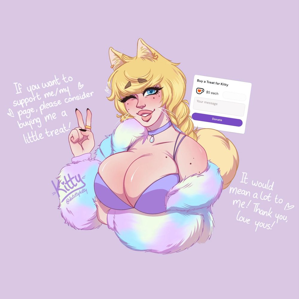 Kitty holds up a peace sign as she winks at the camera, smiling sweetly, her other arm tucked under her chest to push up her large breasts. The text reads “If you want to support me/my page, please consider buying me a little treat! … It would mean a lot to me! Thank you, love yous!” 

ko-fi.com/datittykitty