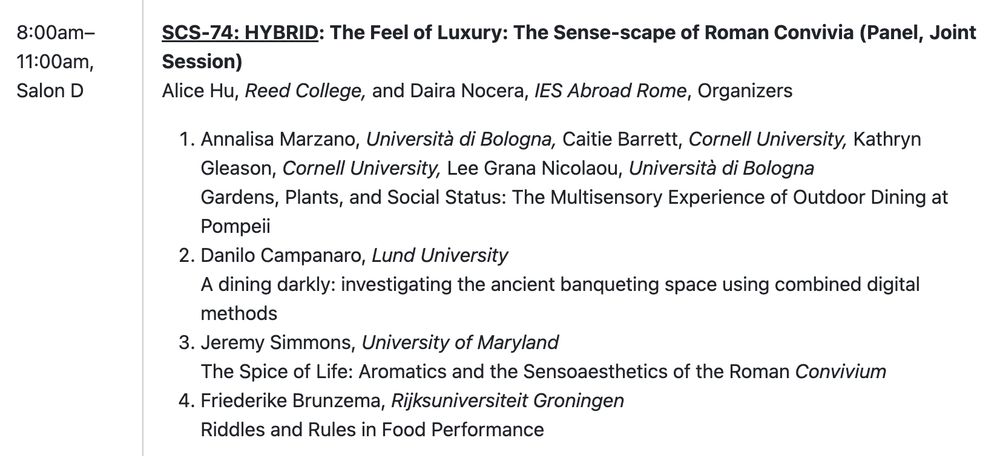 8:00am–11:00am, Salon D

SCS-74: HYBRID: The Feel of Luxury: The Sense-scape of Roman Convivia (Panel, Joint Session)

Alice Hu, Reed College, and Daira Nocera, IES Abroad Rome (Organizers)

1. Annalisa Marzano, Università di Bologna, Caitie Barrett, Cornell University, Kathryn Gleason, Cornell University, Lee Grana Nicolaou, Università di Bologna – Gardens, Plants, and Social Status: The Multisensory Experience of Outdoor Dining at Pompeii

2. Danilo Campanaro, Lund University – A dining darkly: investigating the ancient banqueting space using combined digital methods

3. Jeremy Simmons, University of Maryland – The Spice of Life: Aromatics and the Sensoaesthetics of the Roman Convivium

4. Friederike Brunzema, Rijksuniversiteit Groningen – Riddles and Rules in Food Performance