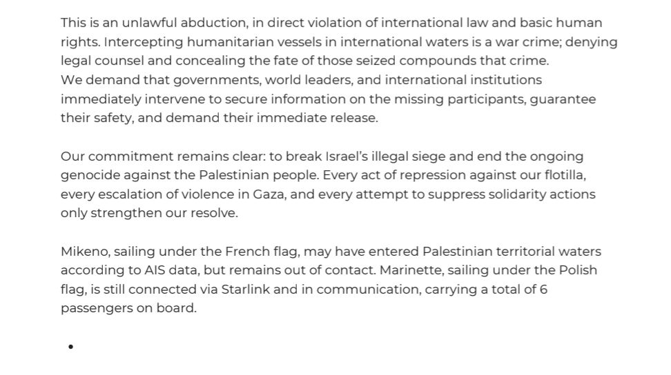 This is an unlawful abduction, in direct violation of international law and basic human rights. Intercepting humanitarian vessels in international waters is a war crime; denying legal counsel and concealing the fate of those seized compounds that crime. We demand that governments, world leaders, and international institutions immediately intervene to secure information on the missing participants, guarantee their safety, and demand their immediate release.

Our commitment remains clear: to break Israel's illegal siege and end the ongoing genocide against the Palestinian people. Every act of repression against our flotilla, every escalation of violence in Gaza, and every attempt to suppress solidarity actions only strengthen our resolve.

Mikeno, sailing under the French flag, may have entered Palestinian territorial waters according to AIS data, but remains out of contact. Marinette, sailing under the Polish flag, is still connected via Starlink and in communication, carrying a total of 6 passengers on board.