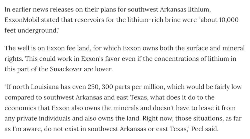In earlier news releases on their plans for southwest Arkansas lithium, ExxonMobil stated that reservoirs for the lithium-rich brine were "about 10,000 feet underground." 

The well is on Exxon fee land, for which Exxon owns both the surface and mineral rights. This could work in Exxon's favor even if the concentrations of lithium in this part of the Smackover are lower.

"If north Louisiana has even 250, 300 parts per million, which would be fairly low compared to southwest Arkansas and east Texas, what does it do to the economics that Exxon also owns the minerals and doesn't have to lease it from any private individuals and also owns the land. Right now, those situations, as far as I'm aware, do not exist in southwest Arkansas or east Texas," Peel said.