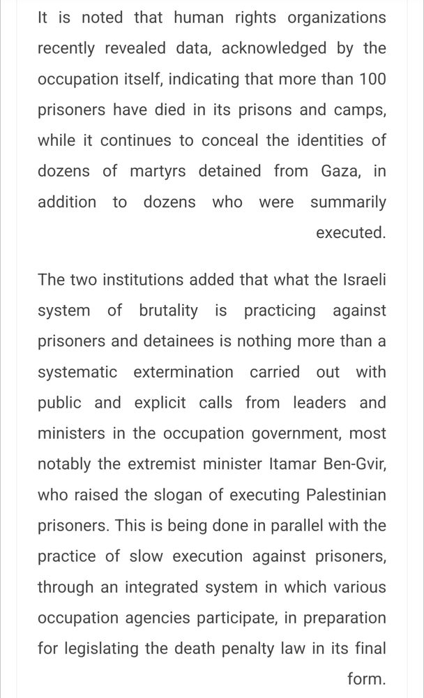 It is noted that human rights organizations recently revealed data, acknowledged by the occupation itself, indicating that more than 100 prisoners have died in its prisons and camps, while it continues to conceal the identities of dozens of martyrs detained from Gaza, in addition to dozens who were summarily executed.

The two institutions added that what the Israeli system of brutality is practicing against prisoners and detainees is nothing more than a systematic extermination carried out with public and explicit calls from leaders and ministers in the occupation government, most notably the extremist minister Itamar Ben-Gvir, who raised the slogan of executing Palestinian prisoners. This is being done in parallel with the practice of slow execution against prisoners, through an integrated system in which various occupation agencies participate, in preparation for legislating the death penalty law in its final form.