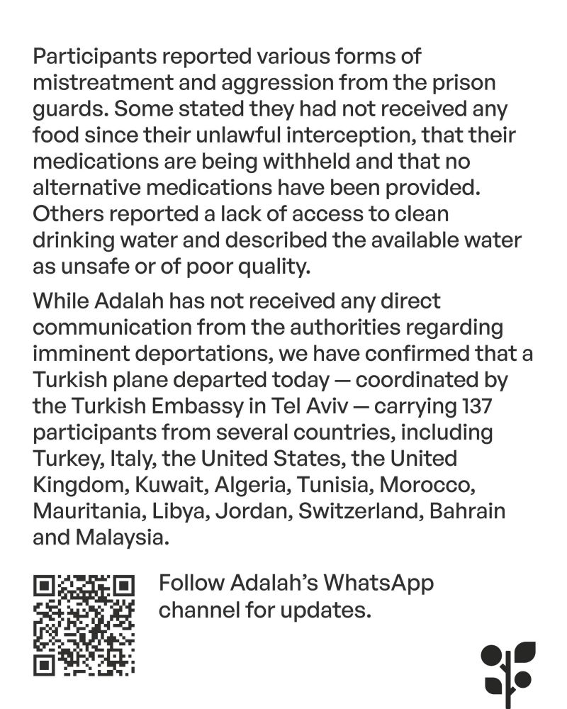 Participants reported various forms of mistreatment and aggression from the prison guards. Some stated they had not received any food since their unlawful interception, that their medications are being withheld and that no alternative medications have been provided. Others reported a lack of access to clean drinking water and described the available water as unsafe or of poor quality.

While Adalah has not received any direct communication from the authorities regarding imminent deportations, we have confirmed that a Turkish plane departed today - coordinated by the Turkish Embassy in Tel Aviv - carrying 137 participants from several countries, including Turkey, Italy, the United States, the United Kingdom, Kuwait, Algeria, Tunisia, Morocco, Mauritania, Libya, Jordan, Switzerland, Bahrain and Malaysia.

Follow Adalah's WhatsApp channel for updates.