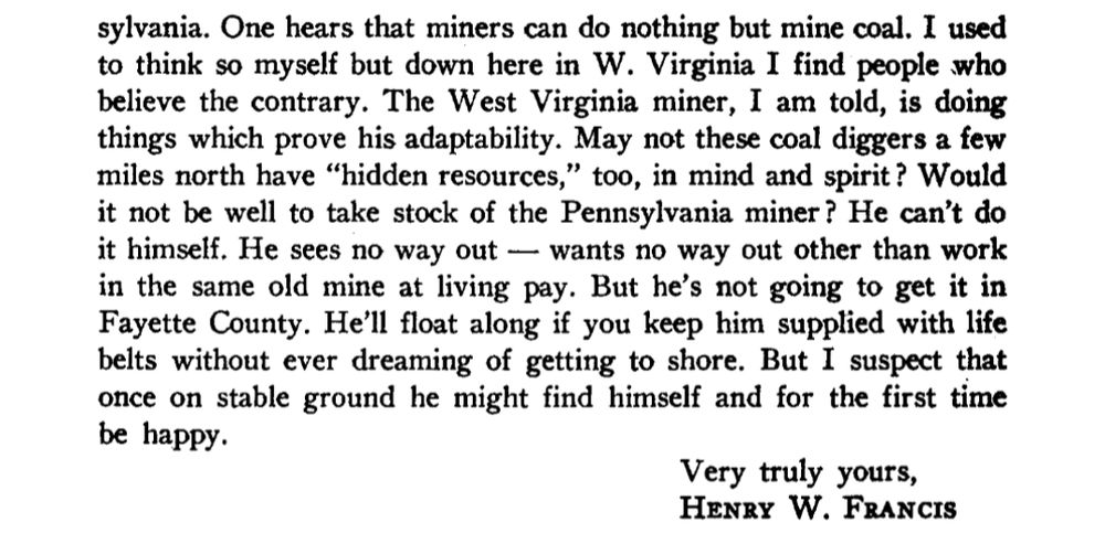 sylvania. One hears that miners can do nothing but mine coal. I used to think so myself but down here in W. Virginia I find people who believe the contrary. The West Virginia miner, I am told, is doing things which prove his adaptability. May not these coal diggers a few miles north have "hidden resources," too, in mind and spirit? Would it not be well to take stock of the Pennsylvania miner? He can't do it himself. He sees no way out -- wants no way out other than work in the same old mine at living pay. But he's not going to get it in Fayette County. He'll float along if you keep him supplied with life belts without ever dreaming of getting to shore. But I suspect that once on stable ground he might find himself and for the first time be happy.

Very truly yours, HENRY W. FRANCIS