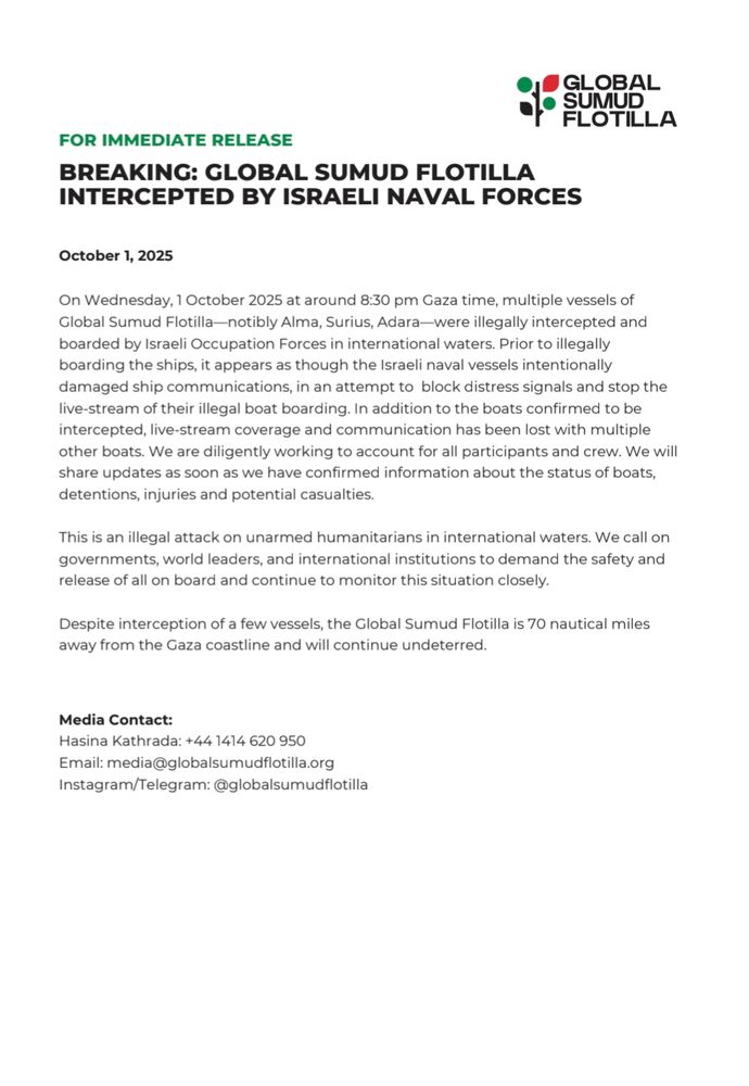 GLOBAL SUMUD FLOTILLA

FOR IMMEDIATE RELEASE

BREAKING: GLOBAL SUMUD FLOTILLA INTERCEPTED BY ISRAELI NAVAL FORCES

October 1, 2025

On Wednesday, 1 October 2025 at around 8:30 pm Gaza time, multiple vessels of Global Sumud Flotilla-notibly Alma, Surius, Adara-were illegally intercepted and boarded by Israeli Occupation Forces in international waters. Prior to illegally boarding the ships, it appears as though the Israeli naval vessels intentionally damaged ship communications, in an attempt to block distress signals and stop the live-stream of their illegal boat boarding. In addition to the boats confirmed to be intercepted, live-stream coverage and communication has been lost with multiple other boats. We are diligently working to account for all participants and crew. We will share updates as soon as we have confirmed information about the status of boats. detentions, injuries and potential casualties.

This is an illegal attack on unarmed humanitarians in international waters. We call on governments, world leaders, and international institutions to demand the safety and release of all on board and continue to monitor this situation closely.

Despite interception of a few vessels, the Global Sumud Flotilla is 70 nautical miles away from the Gaza coastline and will continue undeterred.

Media Contact:

Hasina Kathrada: +44 1414 620 950 
Email: media@globalsumudflotilla.org
Instagram/Telegram: @globalsumudflotilla
