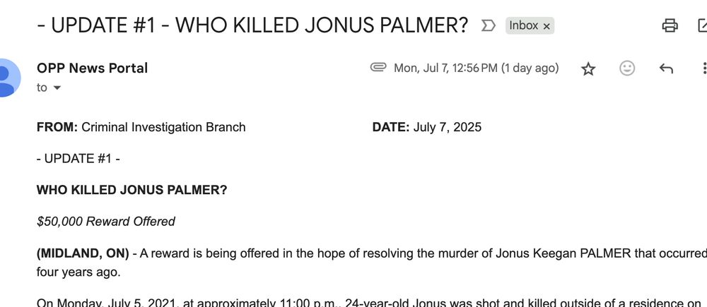 A screenshot of an email in Gmail. The sender is OPP News Portal and the subject line reads: - UPDATE #1 - WHO KILLED JONUS PALMER?


FROM: Criminal Investigation Branch              DATE: July 7, 2025

- UPDATE #1 -

WHO KILLED JONUS PALMER?

$50,000 Reward Offered

(MIDLAND, ON) - A reward is being offered in the hope of resolving the murder of Jonus Keegan PALMER that occurred four years ago.
