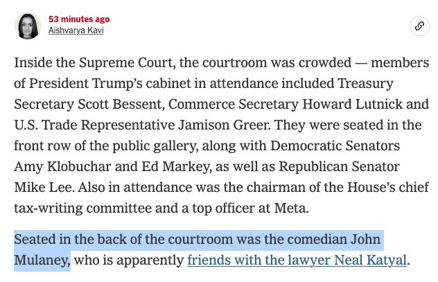 Screenshot from a NYT live-blog:

53 minutes ago
Aishvarya Kavi

Inside the Supreme Court, the courtroom was crowded — members of President Trump’s cabinet in attendance included Treasury Secretary Scott Bessent, Commerce Secretary Howard Lutnick and U.S. Trade Representative Jamison Greer. They were seated in the front row of the public gallery, along with Democratic Senators Amy Klobuchar and Ed Markey, as well as Republican Senator Mike Lee. Also in attendance was the chairman of the House’s chief tax-writing committee and a top officer at Meta.

Seated in the back of the courtroom was the comedian John Mulaney, who is apparently friends with the lawyer Neal Katyal.