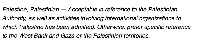 Palestine, Palestinian — Acceptable in reference to the Palestinian Authority, as well as activities involving international organizations to which Palestine has been admitted. Otherwise, prefer specific reference to the West Bank and Gaza or the Palestinian territories.