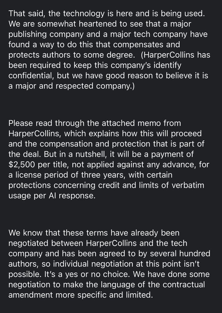 [screenshot of email memo continued]

That said, the technology is here and is being used.

We are somewhat heartened to see that a major publishing company and a major tech company have found a way to do this that compensates and protects authors to some degree. (HarperCollins has been required to keep this company's identify confidential, but we have good reason to believe it is a major and respected company.)

Please read through the attached memo from HarperCollins, which explains how this will proceed and the compensation and protection that is part of the deal. But in a nutshell, it will be a payment of $2,500 per title, not applied against any advance, for a license period of three years, with certain protections concerning credit and limits of verbatim usage per Al response.

We know that these terms have already been negotiated between HarperCollins and the tech company and has been agreed to by several hundred authors, so individual negotiation at this point isn't possible. It's a yes or no choice. We have done some negotiation to make the language of the contractual amendment more specific and limited.