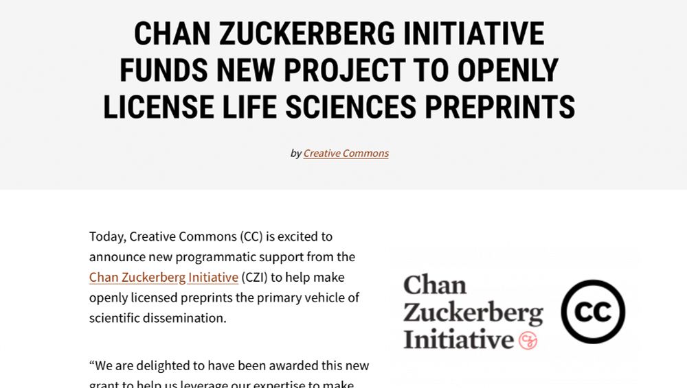 (Funding Announcement; creativecommons.org page) "CHAN ZUCKERBERG INITIATIVE FUNDS NEW PROJECT TO OPENLY LICENSE LIFE SCIENCES PREPRINTS" Today, Creative Commons (CC) is excited to announce new programmatic support from the Chan Zuckerberg Initiative (CZI) to help make openly licensed preprints the primary vehicle of scientific dissemination...