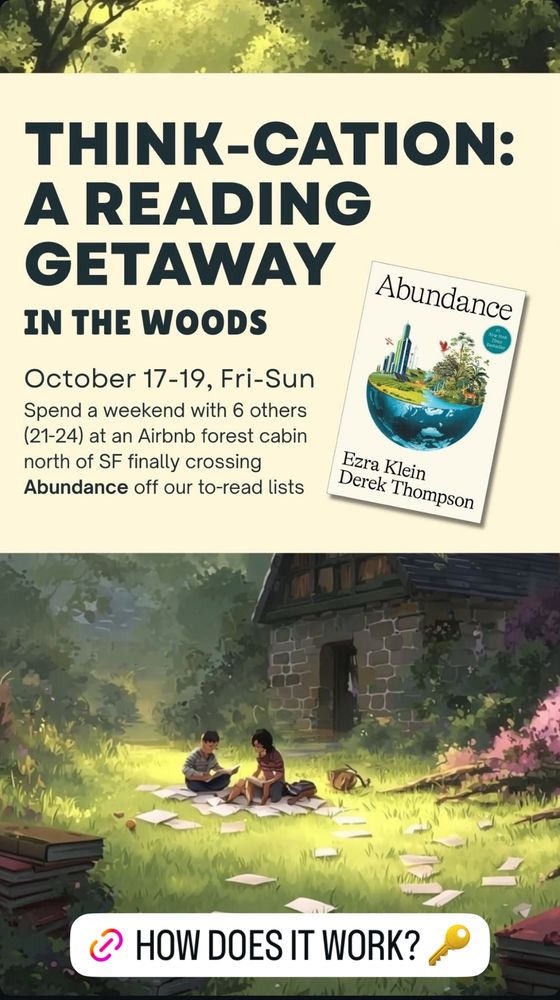 Instagram ad with AI image of kids reading, the cover of ABUNDANCE by Ezra Klein & Derek Thompson and text:

THINK-CATION:
A READING GETAWAY
IN THE WOODS
Abundance
October 17-19, Fri-Sun
Spend a weekend with 6 others (21-24) at an Airbnb forest cabin north of SF finally crossing
Abundance off our to-read lists
