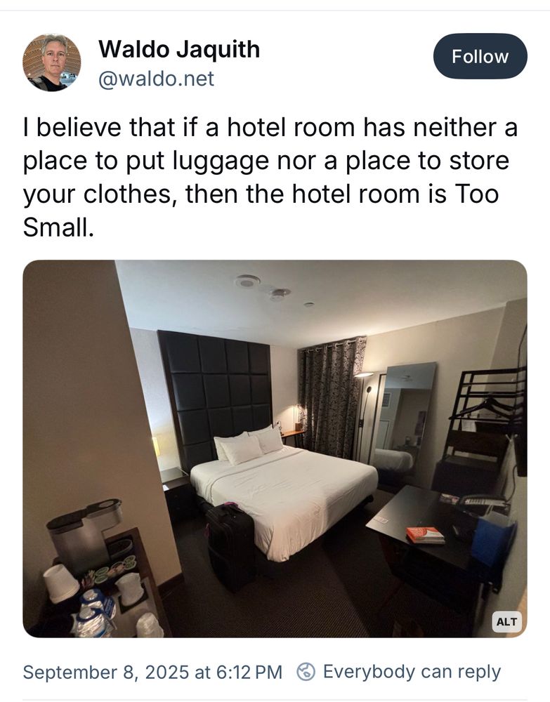 A post of a modest hotel room by a Bluesky user named Waldo dot net reading
“I believe that if a hotel room has neither a place to put luggage nor a place to store your clothes, then the hotel room is Too Small”
(Also there are coat hangers and a shelf for clothes)