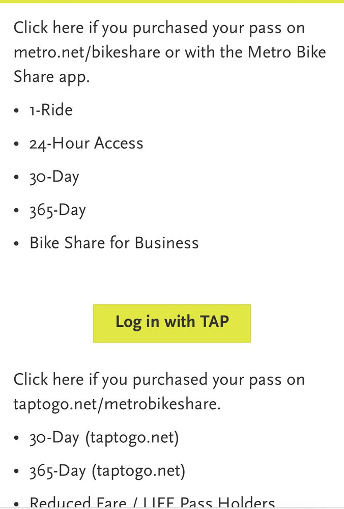 Screenshot of LA Metro Bike Share

Click here if you purchased your pass on metro.net/bikeshare or with the Metro Bike Share app.

1-Ride
24-Hour Access
30-Day
365-Day
Bike Share for Business
Log in with TAP
Click here if you purchased your pass on taptogo.net/metrobikeshare.

30-Day (taptogo.net)
365-Day (taptogo.net)
Reduced Fare / LIFE Pass Holders