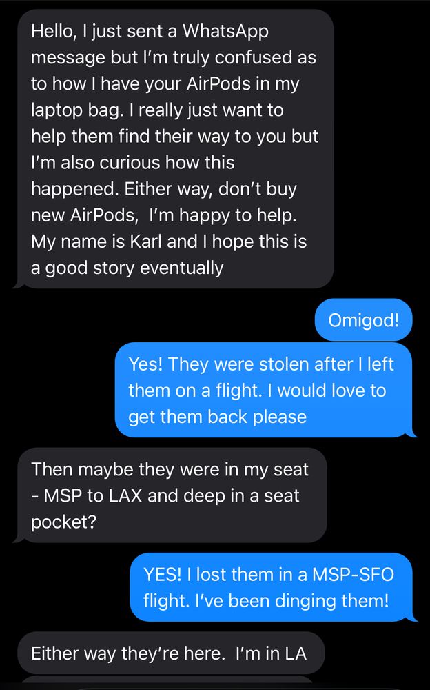 Text thread from a guy who accidentally got my AirPods “Hello, I just sent a WhatsApp message but I’m truly confused as to how I have your AirPods in my laptop bag. I really just want to help them find their way to you but I’m also curious how this happened. Either way, don’t buy new AirPods, I’m happy to help. My name is Karl and I hope this is a good story eventually” “Omigod! Yes! They were stolen after I left them on a flight. I would love to get them back please” “Then maybe they were in my seat - MSP to LAX and deep in a seat pocket?” “YES! I lost them in a MSP-SFO flight. I’ve been dinging them!”