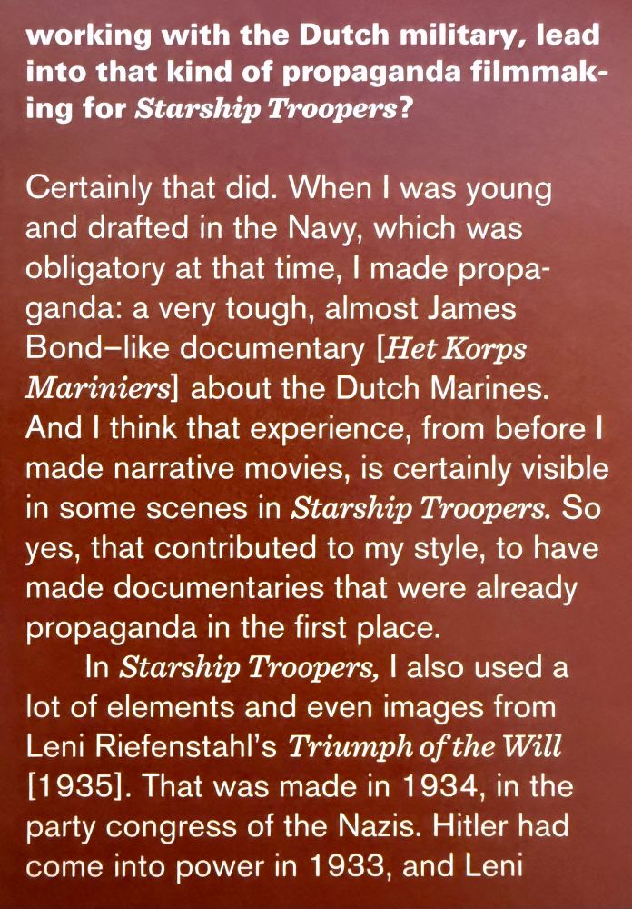 working with the Dutch military, lead into that kind of propaganda filmmaking for Starship Troopers?

Certainly that did. When I was young and drafted in the Navy, which was obligatory at that time, I made propa-ganda: a very tough, almost James Bond-like documentary [Het Korps Mariniers] about the Dutch Marines.

And I think that experience, from before I made narrative movies, is certainly visible in some scenes in Starship Troopers. So yes, that contributed to my style, to have made documentaries that were already propaganda in the first place.

In Starship Troopers, I also used a lot of elements and even images from Leni Riefenstahl's Triumph of the Will
[1935]. That was made in 1934, in the party congress of the Nazis. Hitler had come into power in 1933, and Leni