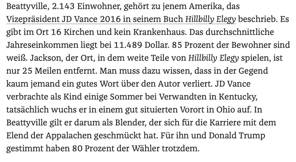 das Vizepräsident
JD Vance 2016 in seinem Buch Hillbilly Elegy beschrieb. Es gibt im Ort
16 Kirchen und kein Krankenhaus. Das durchschnittliche Jahreseinkommen
liegt bei 11.489 Dollar. 85 Prozent der Bewohner sind weiß. Jackson, der
Ort, in dem weite Teile von Hillbilly Elegy spielen, ist nur 25 Meilen
entfernt. Man muss dazu wissen, dass in der Gegend kaum jemand ein gutes
Wort über den Autor verliert. JD Vance verbrachte als Kind einige Sommer
bei Verwandten in Kentucky, tatsächlich wuchs er in einem gut situierten
Vorort in Ohio auf. In Beattyville gilt er darum als Blender, der sich
für die Karriere mit dem Elend der Appalachen geschmückt hat. Für ihn
und Donald Trump gestimmt haben 80 Prozent der Wähler trotzdem.