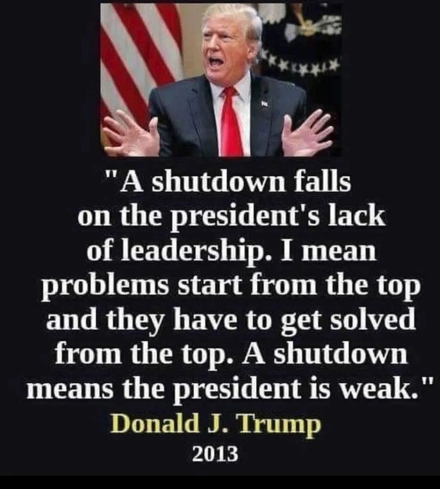 "A shutdown falls on the president's lack of leadership. I mean problems start from the top and they have to get solved from the top. A shutdown means the president is weak."
Donald J. Trump
2013