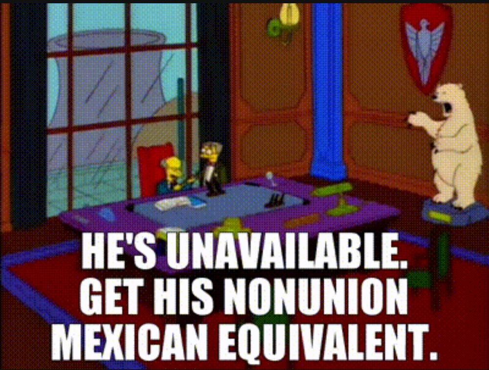 Mr burns and Smithers: HE'S UNAVAILABLE.
GET HIS NONUNION MEXICAN EQUIVALENT.