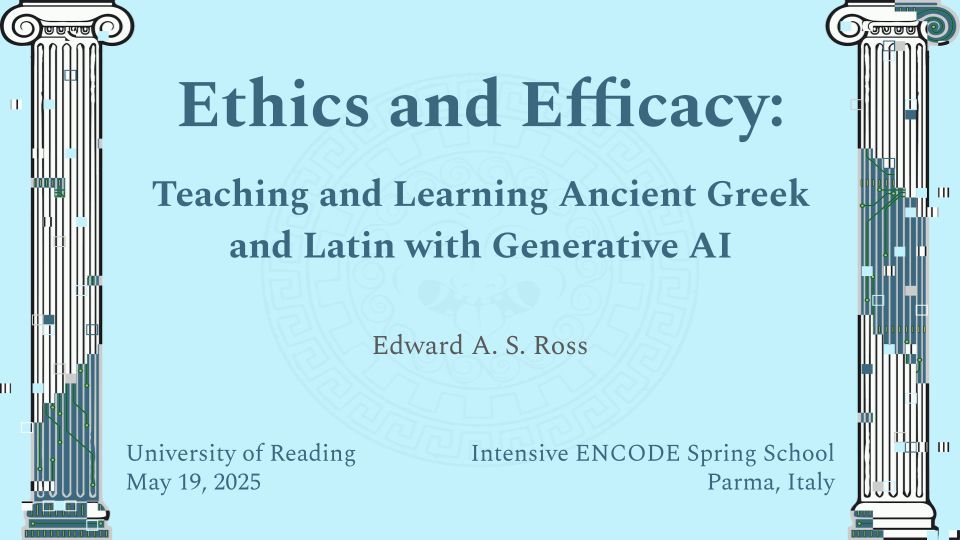A light blue powerpoint slide with digitally manipulated ionic columns on either side of the screen. The text reads: "Ethics and Efficacy: Teaching and Learning Ancient Greek and Latin with Generative AI - Edward A. S. Ross - University of Reading - May 19, 2025 - Intensive ENCODE Spring School - Parma, Italy".