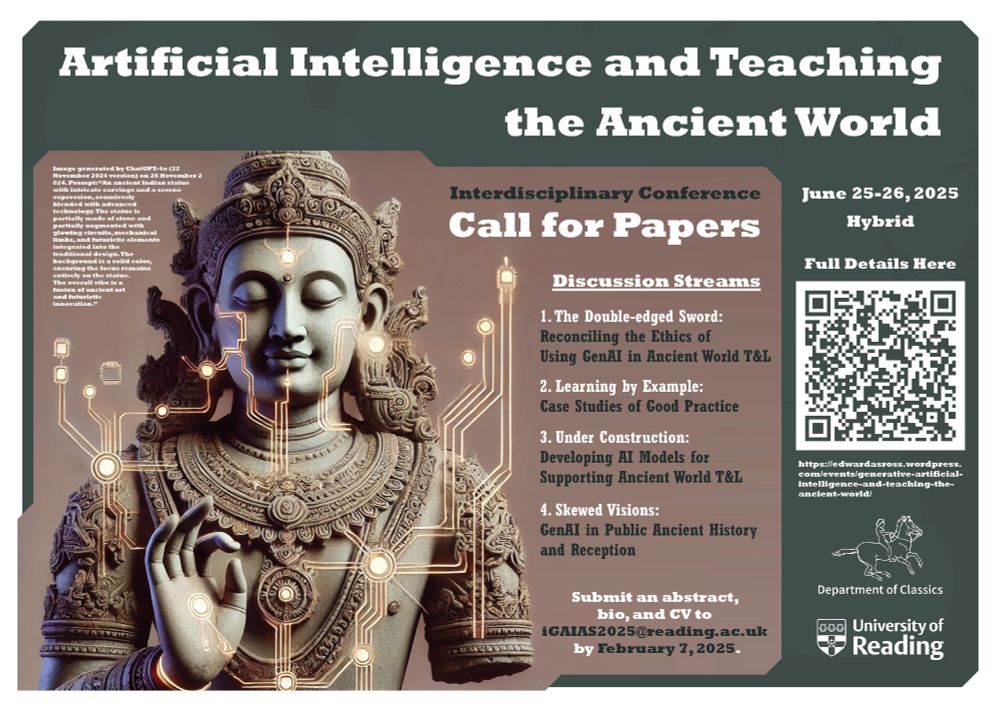 Artificial Intelligence and Teaching the Ancient World - Interdisciplinary Conference - June 25-26, 2025 - Hybrid - Department of Classics, University of Reading - Call for Papers - Discussion Streams - 1. The Double-edged Sword: Reconciling the Ethics of Using GenAI in Ancient World T&L - 2. Learning by Example: Case Studies of Good Practice - 3. Under Construction: Developing AI Models for Supporting Ancient World T&L - 4. Skewed Visions: GenAI in Public Ancient History and Reception - Submit an abstract, bio, and CV to iGAIAS@reading.ac.uk by February 7, 2025. Full Details Here: https://edwardasross.wordpress.com/events/generative-artificial-intelligence-and-teaching-the-ancient-world/