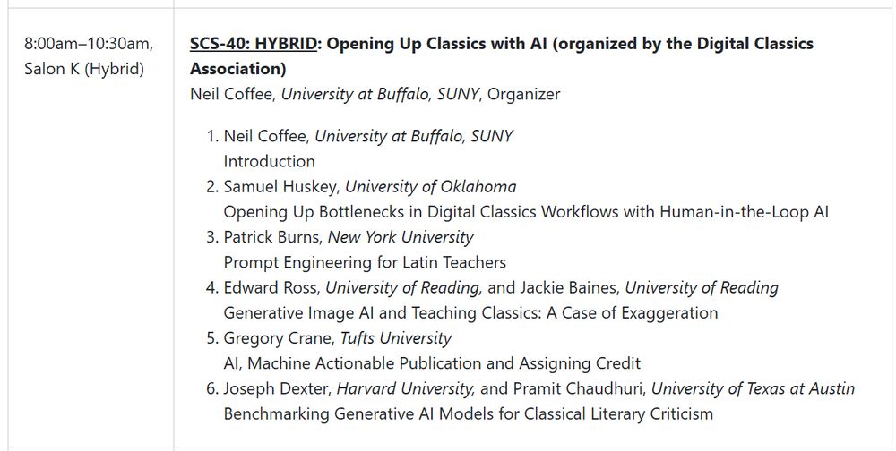 8:00am-10:30am EST, Salon K (Hybrid) - SCS-40: HYBRID: Opening Up Classics with AI (organized by the Digital Classics Association) - Neil Coffee, University at Buffalo, SUNY, Organizer - 1. Neil Coffee, University at Buffalo, SUNY - Introduction - 2. Samuel Huskey, University of Oklahoma - Opening Up Bottlenecks in Digital Classics Workflows with Human-in-the-Loop AI - 3. Patrick Burns, New York University - Prompt Engineering for Latin Teachers - 4. Edward Ross, University of Reading, and Jackie Baines, University of Reading - Generative Image AI and Teaching Classics: A Case of Exaggeration - 5. Gregory Crane, Tufts University - AI, Machine Actionable Publication and Assigning Credit - 6. Joseph Dexter, Harvard University, and Pramit Chaudhuri, University of Texas at Austin - Benchmarking Generative AI Models for Classical Literary Criticism