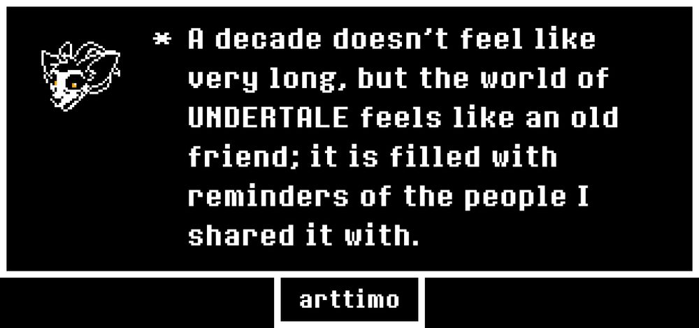 white on black text that reads: "a decade doesn't feel like very long, but the world of undertale feels like an old friend; it is filled with reminders of the people I shared it with."
