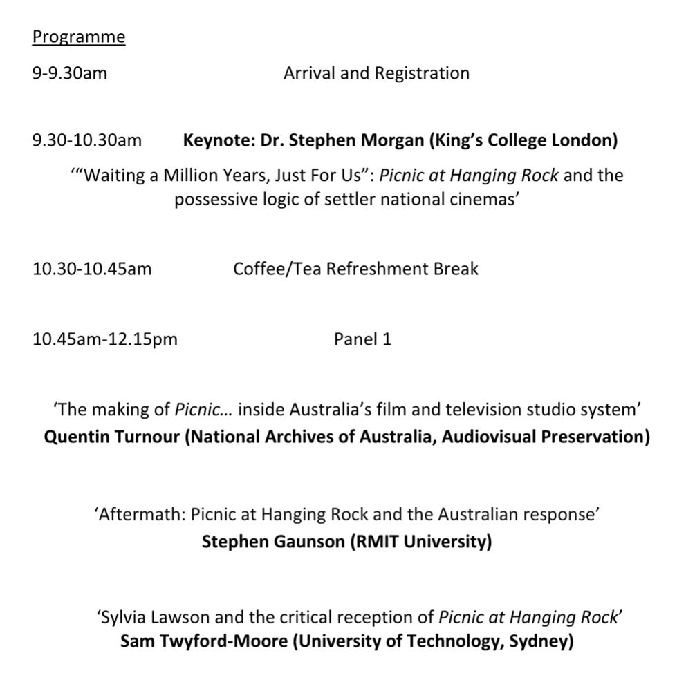 A screenshot of text from the Picnic @ 50 symposium programme, reading as follows:

"Programme

9-9.30am Arrival and Registration

9.30-10.30am Keynote: Dr. Stephen Morgan (King’s College London)
‘“Waiting a Million Years, Just For Us”: Picnic at Hanging Rock and the
possessive logic of settler national cinemas’

10.30-10.45am Coffee/Tea Refreshment Break

10.45am-12.15pm Panel 1

‘The making of Picnic… inside Australia’s film and television studio system’ - Quentin Turnour (National Archives of Australia, Audiovisual Preservation)

‘Aftermath: Picnic at Hanging Rock and the Australian response’ - Stephen Gaunson (RMIT University)

‘Sylvia Lawson and the critical reception of Picnic at Hanging Rock’ - Sam Twyford-Moore (University of Technology, Sydney)"
