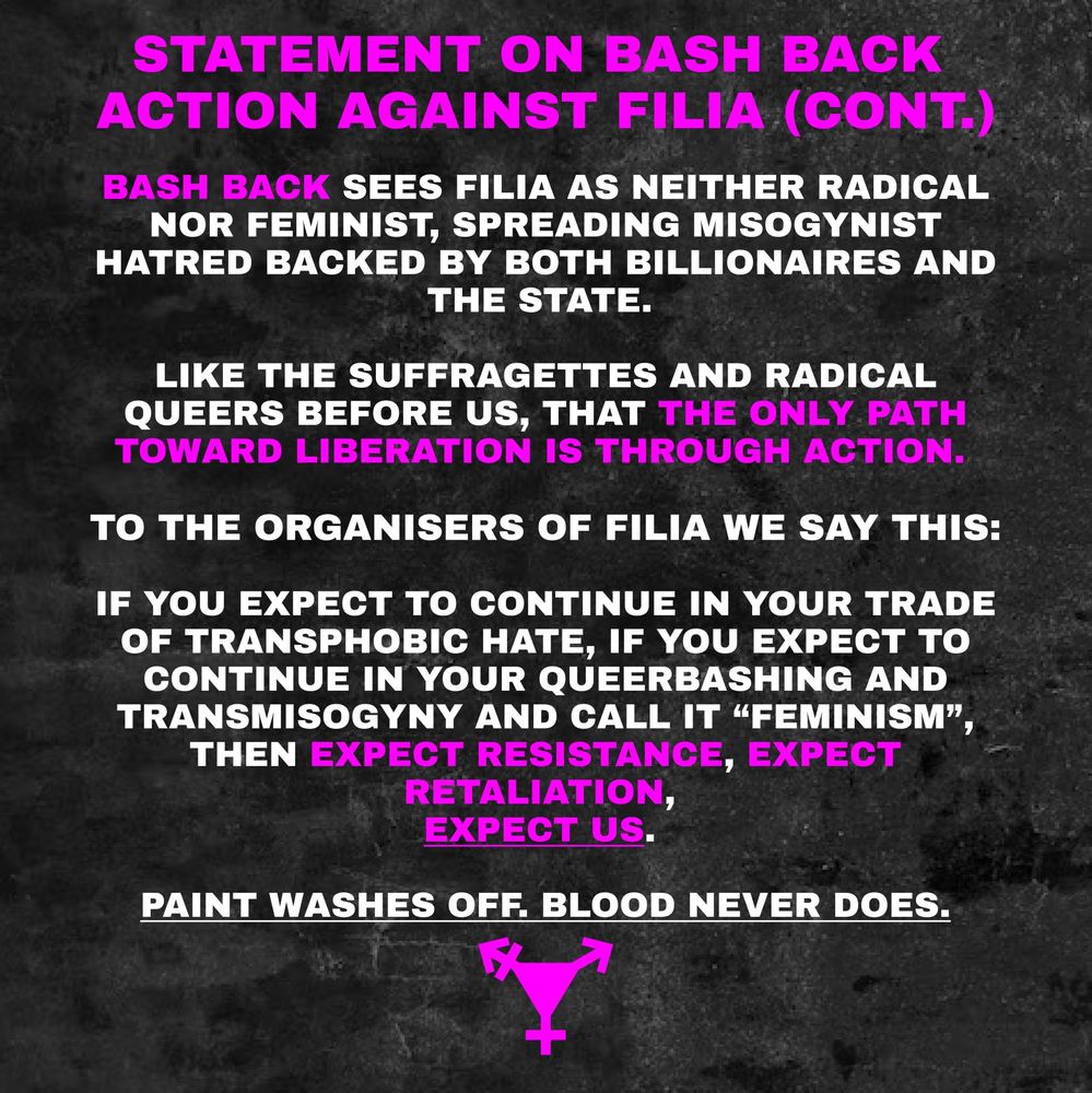 STATEMENT ON BASH BACK ACTION AGAINST FILIA (CONT.)

BASH BACK SEES FILIA AS NEITHER RADICAL NOR FEMINIST, SPREADING MISOGYNIST HATRED BACKED BY BOTH BILLIONAIRES AND THE STATE.

LIKE THE SUFFRAGETTES AND RADICAL QUEERS BEFORE US, THAT THE ONLY PATH TOWARD LIBERATION IS THROUGH ACTION.

TO THE ORGANISERS OF FILIA WE SAY THIS:

IF YOU EXPECT TO CONTINUE IN YOUR TRADE OF TRANSPHOBIC HATE, IF YOU EXPECT TO CONTINUE IN YOUR QUEERBASHING AND TRANSMISOGYNY AND CALL IT "FEMINISM" THEN EXPECT RESISTANCE, EXPECT RETALIATION, EXPECT US.

PAINT WASHES OFF. BLOOD NEVER DOES.