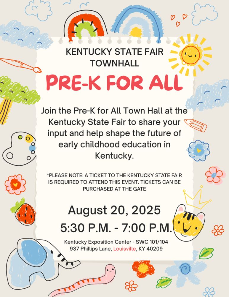 KENTUCKY STATE FAIR TOWNHALL PRE-K FOR ALL Join the Pre-K for All Town Hall at the Kentucky State Fair to share your input and help shape the future of early childhood education in Kentucky. *PLEASE NOTE: A TICKET TO THE KENTUCKY STATE FAIR IS REQUIRED tO ATTEND THIS EVENT. TICKETS CAN BE PURCHASED AT THE GATE August 20, 2025 5:30 P.M. -7:00 P.M. Kentucky Exposition Center SWC 101/104 937 Phillips Lane, Louisville KY 40209