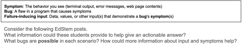 Symptom: The behavior you see (terminal output, error messages, web page contents)
Bug: A flaw in a program that causes symptoms
Failure-inducing input: Data, values, or other input(s) that demonstrate a bug's symptom(s)

Consider the following EdStem posts.
What information could these students provide to help give an actionable answer?
What bugs are possible in each scenario? How could more information about input and symptoms help?