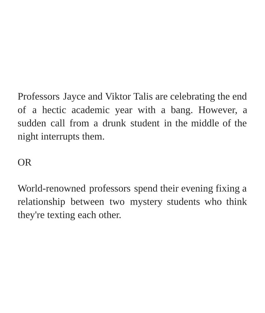 Professors Jayce and Viktor Talis are celebrating the end of a hectic academic year with a bang. However, a sudden call from a drunk student in the middle of the night interrupts them.

OR

World-renowned professors spend their evening fixing a relationship between two mystery students who think they're texting each other.