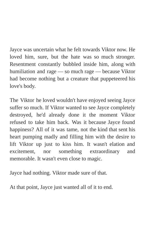 Jayce was uncertain what he felt towards Viktor now. He loved him, sure, but the hate was so much stronger. Resentment constantly bubbled inside him, along with humiliation and rage — so much rage — because Viktor had become nothing but a creature that puppeteered his love's body.

The Viktor he loved wouldn't have enjoyed seeing Jayce suffer so much. If Viktor wanted to see Jayce completely destroyed, he'd already done it the moment Viktor refused to take him back. Was it because Jayce found happiness? All of it was tame, not the kind that sent his heart pumping madly and filling him with the desire to lift Viktor up just to kiss him. It wasn't elation and excitement, nor something extraordinary and memorable. It wasn't even close to magic.

Jayce had nothing. Viktor made sure of that.

At that point, Jayce just wanted all of it to end.