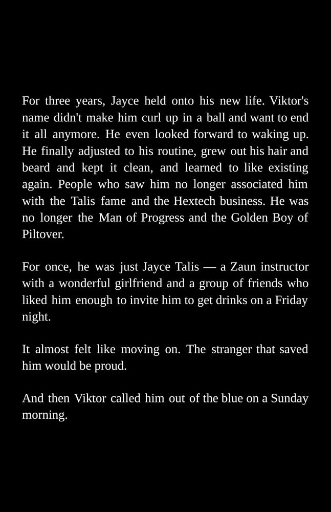 For three years, Jayce held onto his new life. Viktor's name didn't make him curl up in a ball and want to end it all anymore. He even looked forward to waking up. He finally adjusted to his routine, grew out his hair and beard and kept it clean, and learned to like existing again. People who saw him no longer associated him with the Talis fame and the Hextech business. He was no longer the Man of Progress and the Golden Boy of Piltover.

For once, he was just Jayce Talis — a Zaun instructor with a wonderful girlfriend and a group of friends who like him enough to invite him to get drinks on a Friday night.

It almost felt like moving on. The stranger that saved him would be proud.

And then Viktor called him out of the blue on a Sunday morning.