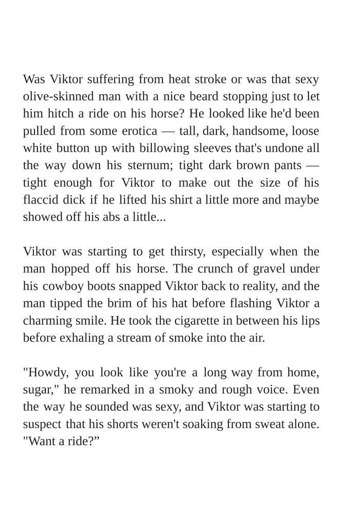Was Viktor suffering from heat stroke or was that sexy olive-skinned man with a nice beard stopping just to let him hitch a ride on his horse? He looked like he'd been pulled from some erotica — tall, dark, handsome, loose white button up with billowing sleeves that's undone all the way down his sternum; tight dark brown pants — tight enough for Viktor to make out the size of his flaccid dick if he lifted his shirt a little more and maybe showed off his abs a little...

Viktor was starting to get thirsty, especially when the man hopped off his horse. The crunch of gravel under his cowboy boots snapped Viktor back to reality, and the man tipped the brim of his hat before flashing Viktor a charming smile. He took the cigarette in between his lips before exhaling a stream of smoke into the air.

"Howdy, you look like you're a long way from home, sugar," he remarked in a smoky and rough voice. Even the way he sounded was sexy, and Viktor was starting to suspect that his shorts weren't soaking from sweat alone. "Want a ride?"