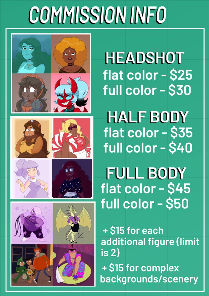 • BUST
  - flat color - $25
  - full color - $30

• HALF BODY
  - flat color - $35
  - full color - $40

• FULL BODY
  - flat color - $45
  - full color - $50

  + $15 for each additional figure (limit is 2)
  + $15 for complex backgrounds/scenery
