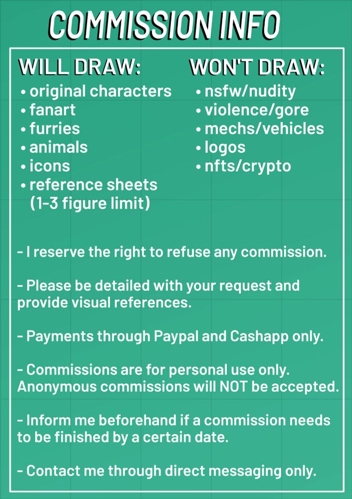 WILL DRAW:
  - original characters
  - fanart
  - furries
  - animals
  - icons
  - reference sheets (1-3 figure limit)

WON'T DRAW:
  - nsfw/nudity
  - violence/gore
  - mechs/vehicles
  - logos
  - nfts/crypto

- i reserve the right to refuse any commission.
  
- please be as detailed with your request and provide visual references.
  
- payments are through paypal/cashapp only.

- commissions are for personal use only. anonymous commissions will NOT be accepted. 

- inform me beforehand if a commission needs to be finished by a certain date.
  
- contact me through direct messaging only.