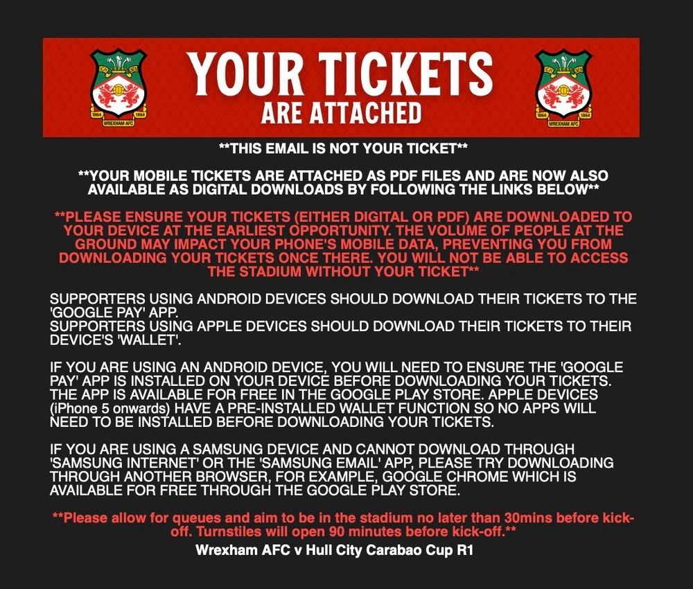 WREXHAM AFC

YOUR TICKETS
ARE ATTACHED
**THIS EMAIL IS NOT YOUR TICKET**
**YOUR MOBILE TICKETS ARE ATTACHED AS PDF FILES AND ARE NOW ALSO AVAILABLE AS DIGITAL DOWNLOADS BY FOLLOWING THE LINKS BELOW**
**PLEASE ENSURE YOUR TICKETS (EITHER DIGITAL OR PDF) ARE DOWNLOADED TO YOUR DEVICE AT THE EARLIEST OPPORTUNITY. THE VOLUME OF PEOPLE AT THE GROUND MAY IMPACT YOUR PHONE'S MOBILE DATA, PREVENTING YOU FROM DOWNLOADING YOUR TICKETS ONCE THERE. YOU WILL NOT BE ABLE TO ACCESS THE STADIUM WITHOUT YOUR TICKET**
SUPPORTERS USING ANDROID DEVICES SHOULD DOWNLOAD THEIR TICKETS TO THE
'GOOGLE PAY' APP.
SUPPORTERS USING APPLE DEVICES SHOULD DOWNLOAD THEIR TICKETS TO THEIR DEVICE'S WALLET.
IF YOU ARE USING AN ANDROID DEVICE, YOU WILL NEED TO ENSURE THE 'GOOGLE PAY' APP IS INSTALLED ON YOUR DEVICE BEFORE DOWNLOADING YOUR TICKETS.
THE APP IS AVAILABLE FOR FREE IN THE GOOGLE PLAY STORE. APPLE DEVICES (iPhone 5 onwards) HAVE A PRE-INSTALLED WALLET FUNCTION SO NO APPS WILL NEED TO BE INSTALLED BEFORE DOWNLOADING YOUR TICKETS.
IF YOU ARE USING A SAMSUNG DEVICE AND CANNOT DOWNLOAD THROUGH
'SAMSUNG INTERNET' OR THE 'SAMSUNG EMAIL' APP, PLEASE TRY DOWNLOADING THROUGH ANOTHER BROWSER, FOR EXAMPLE, GOOGLE CHROME WHICH IS AVAILABLE FOR FREE THROUGH THE GOOGLE PLAY STORE.
**Please allow for queues and aim to be in the stadium no later than 30mins before kick-off. Turnstiles will open 90 minutes before kick-off.**
Wrexham AFC v Hull City Carabao Cup R1
