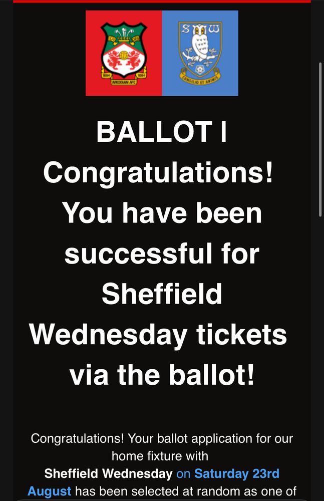 WREXHAM AFC/SHEFFIELD WEDNESDAY 

BALLOT
Congratulations!
You have been successful for Sheffield Wednesday tickets via the ballot! Congratulations! Your ballot application for our home fixture with Sheffield Wednesday on Saturday 23rd August has been selected at random