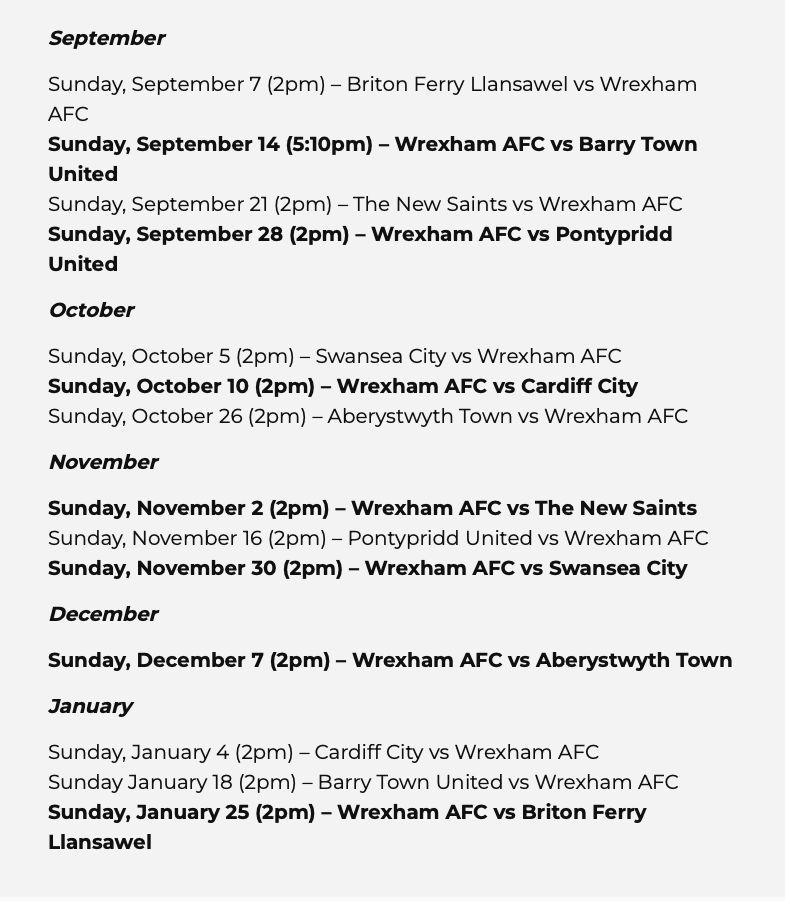 September
Sunday, September 7 (2pm) - Briton Ferry Llansawel vs Wrexham AFC
Sunday, September 14 (5:10pm) - Wrexham AFC vs Barry Town United
Sunday, September 21 (2pm) - The New Saints vs Wrexham AFC
Sunday, September 28 (2pm) - Wrexham AFC vs Pontypridd United

October
Sunday, October 5 (2pm) - Swansea City vs Wrexham AFC
Sunday, October 10 (2pm) - Wrexham AFC vs Cardiff City
Sunday, October 26 (2pm) - Aberystwyth Town vs Wrexham AFC

November
Sunday, November 2 (2pm) - Wrexham AFC vs The New Saints
Sunday, November 16 (2pm) - Pontypridd United vs Wrexham AFC
Sunday, November 30 (2pm) - Wrexham AFC vs Swansea City

December
Sunday, December 7 (2pm) - Wrexham AFC vs Aberystwyth Town

January
Sunday, January 4 (2pm) - Cardiff City vs Wrexham AFC
Sunday January 18 (2pm) - Barry Town United vs Wrexham AFC
Sunday, January 25 (2pm) - Wrexham AFC vs Briton Ferry Llansawel