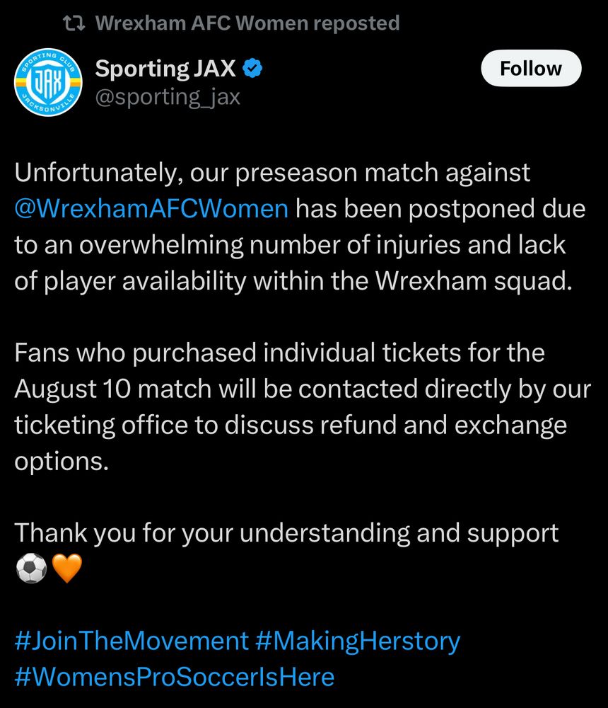 Wrexham AFC Women reposted:
Sporting JAX @sporting_jax

Unfortunately, our preseason match against @WrexhamAFCWomen has been postponed due to an overwhelming number of injuries and lack of player availability within the Wrexham squad.

Fans who purchased individual tickets for the August 10 match will be contacted directly by our ticketing office to discuss refund and exchange options.

Thank you for your understanding and support

#JoinTheMovement #MakingHerstory
#WomensProSoccerlsHere