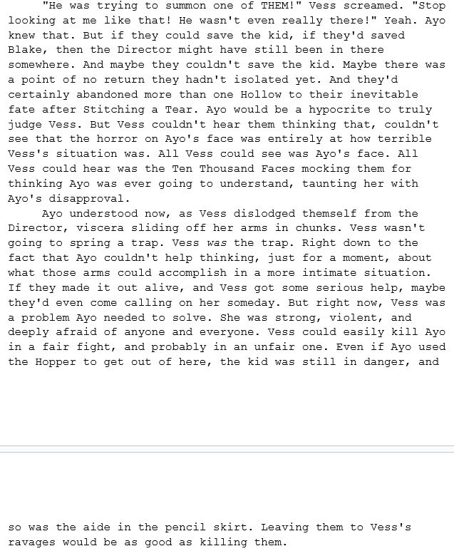 A continuation of the previous excerpt. This one reads: ""He was trying to summon one of THEM!" Vess screamed. "Stop looking at me like that! He wasn't even really there!" Yeah. Ayo knew that. But if they could save the kid, if they'd saved Blake, then the Director might have still been in there somewhere. And maybe they couldn't save the kid. Maybe there was a point of no return they hadn't isolated yet. And they'd certainly abandoned more than one Hollow to their inevitable fate after Stitching a Tear. Ayo would be a hypocrite to truly judge Vess. But Vess couldn't hear them thinking that, couldn't see that the horror on Ayo's face was entirely at how terrible Vess's situation was. All Vess could see was Ayo's face. All Vess could hear was the Ten Thousand Faces mocking them for thinking Ayo was ever going to understand, taunting her with Ayo's disapproval.
Ayo understood now, as Vess dislodged themself from the Director, viscera sliding off her arms in chunks. Vess wasn't going to spring a trap. Vess was the trap. Right down to the fact that Ayo couldn't help thinking, just for a moment, about what those arms could accomplish in a more intimate situation. If they made it out alive, and Vess got some serious help, maybe they'd even come calling on her someday. But right now, Vess was a problem Ayo needed to solve. She was strong, violent, and deeply afraid of anyone and everyone. Vess could easily kill Ayo in a fair fight, and probably in an unfair one. Even if Ayo used the Hopper to get out of here, the kid was still in danger, and so was the aide in the pencil skirt. Leaving them to Vess's ravages would be as good as killing them."
