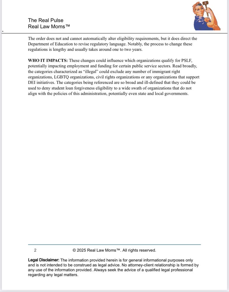 
The order does not and cannot automatically alter eligibility requirements, but it does direct the Department of Education to revise regulatory language. Notably, the process to change these regulations is lengthy and usually takes around one to two years.
WHO IT IMPACTS: These changes could influence which organizations qualify for PSLF, potentially impacting employment and funding for certain public service sectors. Read broadly, the categories characterized as "illegal" could exclude any number of immigrant right organizations, LGBTQ organizations, civil rights organizations or any organizations that support DEI initiatives. The categories being referenced are so broad and ill-defined that they could be used to deny student loan forgiveness eligibility to a wide swath of organizations that do not align with the policies of this administration, potentially even state and local governments.