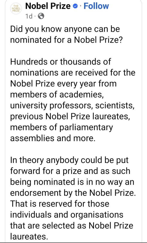 Nobel Prize organization on Facebook: Did you know anyone can be nominated for a Nobel Prize? Hundreds or thousands of nominations are received for the Nobel Prize every year from members of academies, university professors, scientists, previous Nobel Prize laureates, members of parliamentary assemblies and more.
In theory anybody could be put forward for a prize and as such being nominated is in no way an endorsement by the Nobel Prize. That is reserved for those individuals and organisations that are selected as Nobel Prize laureates.