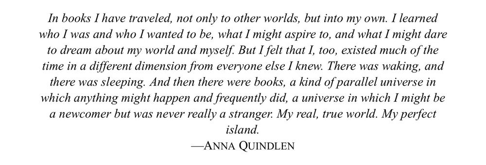 In books I have traveled, not only to other worlds, but into my own. I learned who I was and who I wanted to be, what I might aspire to, and what I might dare to dream about my world and myself. But I felt that I, too, existed much of the time in a different dimension from everyone else I knew. There was waking, and there was sleeping. And then there were books, a kind of parallel universe in which anything might happen and frequently did, a universe in which I might be a newcomer but was never really a stranger. My real, true world. My perfect island.
—ANNA QUINDLEN