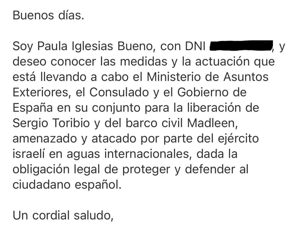 Buenos días.
Soy Paula Iglesias Bueno, con DNI xxx, y
deseo conocer las medidas y la actuación que está llevando a cabo el Ministerio de Asuntos Exteriores, el Consulado y el Gobierno de España en su conjunto para la liberación de Sergio Toribio y del barco civil Madleen, amenazado y atacado por parte del ejército israelí en aguas internacionales, dada la obligación legal de proteger y defender al ciudadano español.
Un cordial saludo,
