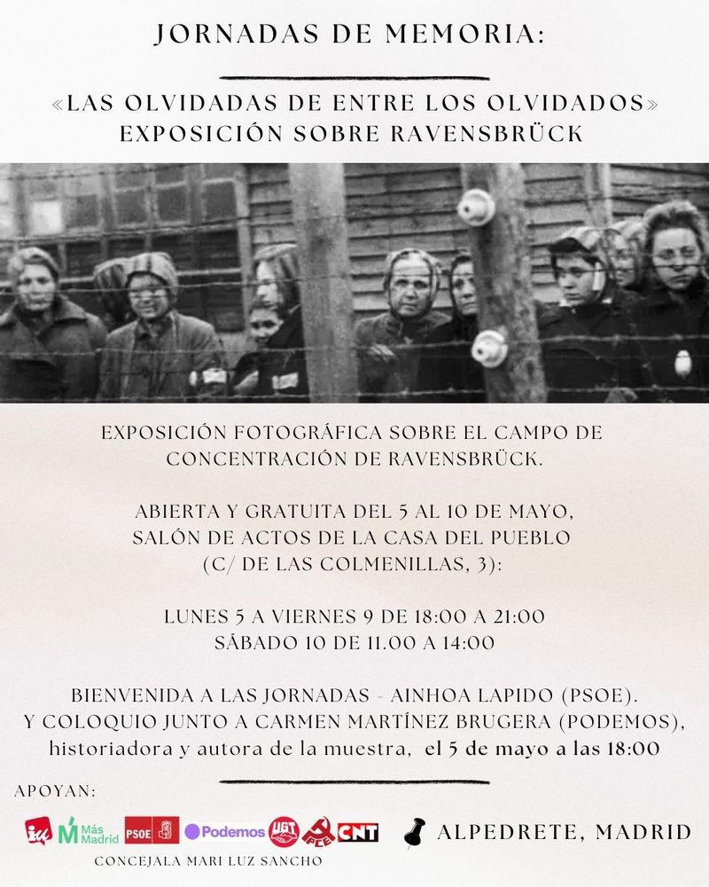 Cartel tipo folio de fondo clarito, en la parte superior centrada, una imagen de prisioneras del campo de Ravensbruck a través de la alambrada. El texto: 

JORNADAS DE MEMORIA:
«LAS OLVIDADAS DE ENTRE LOS OLVIDADOS» EXPOSICIÓN SOBRE RAVENSBRÜCK.

EXPOSICIÓN FOTOGRÁFICA SOBRE EL CAMPO DE CONCENTRACIÓN DE RAVENSBRÜCK.
ABIERTA Y GRATUITA DEL 5 AL 10 DE MAYO, SALÓN DE ACTOS DE LA CASA DEL PUEBLO (C/ DE LAS COLMENILLAS, 3):
LUNES 5 A VIERNES 9 DE 18:00 A 21:00
SABADO 10 DE 11.00 A 14:00
BIENVENIDA A LAS JORNADAS - AINHOA LAPIDO (PSOE) Y COLOQUIO JUNTO A CARMEN MARTINEZ BRUGERA (PODEMOS), historiadora y autora de la muestra, el 5 de mayo a las 18:00. 

Abajo a la izquierda, los logos de todos los partidos y sindicatos que apoyan (PSOE, Más Madrid, IU, Podemos, CNT, UGT, PCE) y concejala Mari luz Sancho. 
