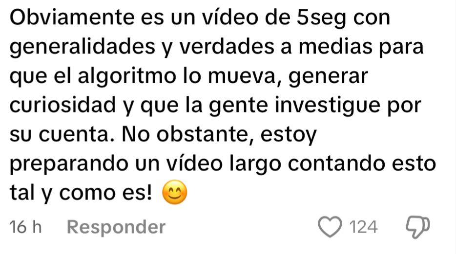 Captura de un comentario de TikTok que dice lo siguiente: 

Obviamente es un vídeo de 5seg con generalidades y verdades a medias para que el algoritmo lo mueva, generar curiosidad y que la gente investigue por su cuenta. No obstante, estoy preparando un vídeo largo contando esto tal y como es!