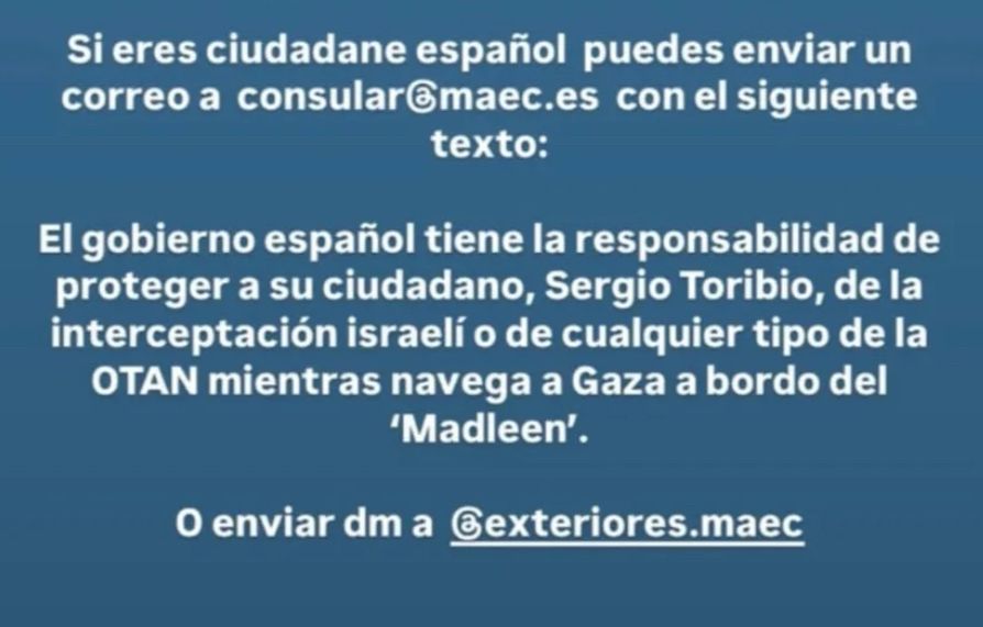 Si eres ciudadane español puedes enviar un correo a consularmaec.es con el siguiente texto:
El gobierno español tiene la responsabilidad de proteger a su ciudadano, Sergio Toribio, de la interceptación israelí o de cualquier tipo de la OTAN mientras navega a Gaza a bordo del
'Madleen'.
O enviar dm a @exteriores.maec