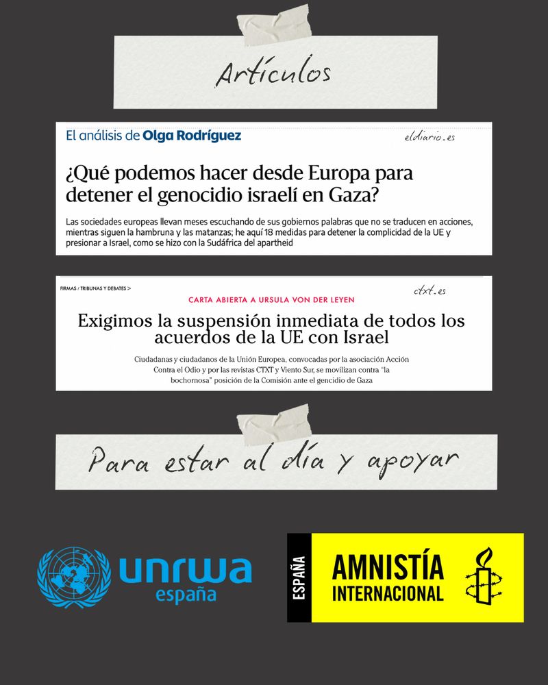 “Artículos”:

El análisis de Olga Rodríguez
eldiario.es
¿Qué podemos hacer desde Europa para detener el genocidio israelí en Gaza?

CARTA ABIERTA A URSULA VON DER LEYEN
Exigimos la suspension inmediata de todos los acuerdos de la Ue con Israel 
Ctxt.es

“Para estar al día y apoyar”: logos de la UNRWA España y Amnistía Internacional España